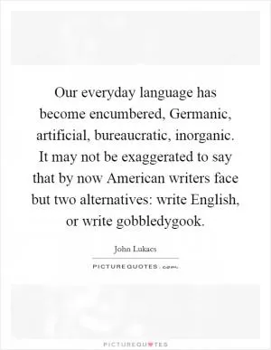 Our everyday language has become encumbered, Germanic, artificial, bureaucratic, inorganic. It may not be exaggerated to say that by now American writers face but two alternatives: write English, or write gobbledygook Picture Quote #1