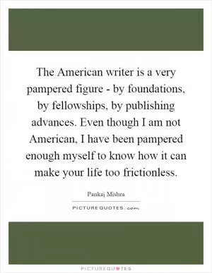 The American writer is a very pampered figure - by foundations, by fellowships, by publishing advances. Even though I am not American, I have been pampered enough myself to know how it can make your life too frictionless Picture Quote #1
