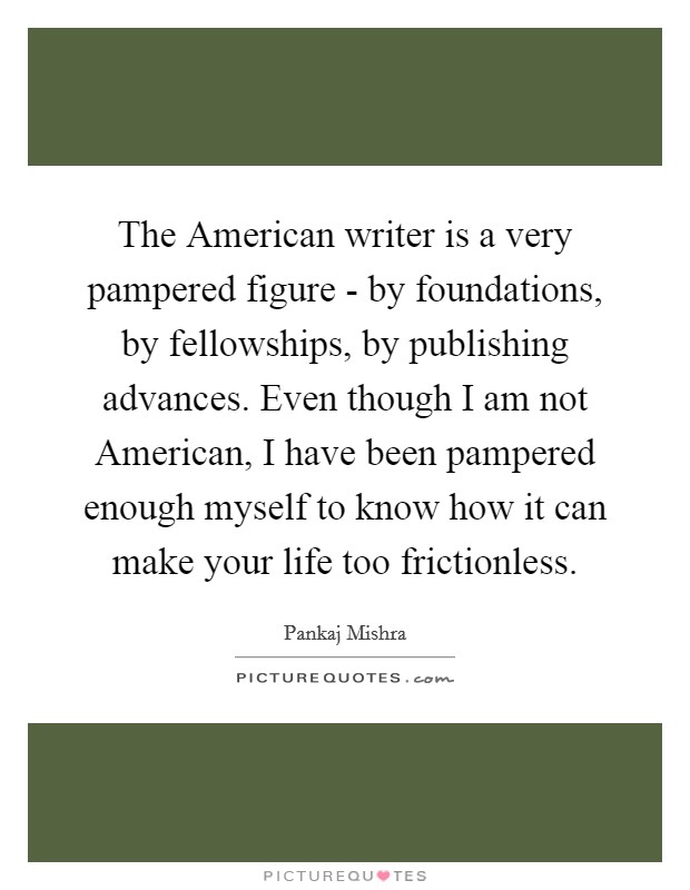The American writer is a very pampered figure - by foundations, by fellowships, by publishing advances. Even though I am not American, I have been pampered enough myself to know how it can make your life too frictionless. Picture Quote #1