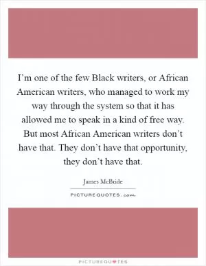 I’m one of the few Black writers, or African American writers, who managed to work my way through the system so that it has allowed me to speak in a kind of free way. But most African American writers don’t have that. They don’t have that opportunity, they don’t have that Picture Quote #1