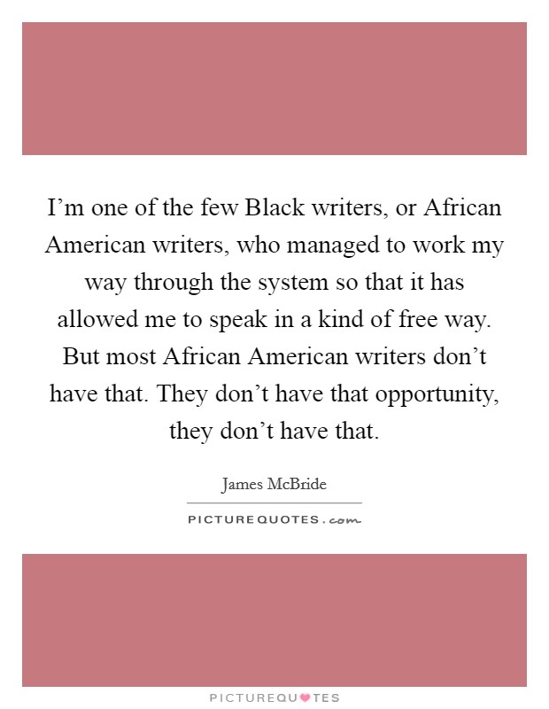 I'm one of the few Black writers, or African American writers, who managed to work my way through the system so that it has allowed me to speak in a kind of free way. But most African American writers don't have that. They don't have that opportunity, they don't have that. Picture Quote #1