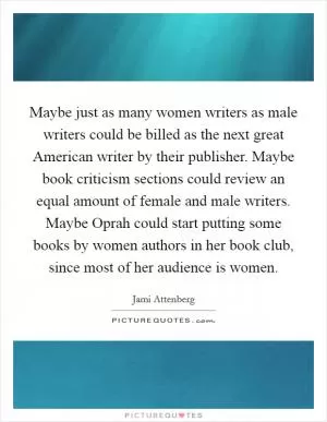 Maybe just as many women writers as male writers could be billed as the next great American writer by their publisher. Maybe book criticism sections could review an equal amount of female and male writers. Maybe Oprah could start putting some books by women authors in her book club, since most of her audience is women Picture Quote #1