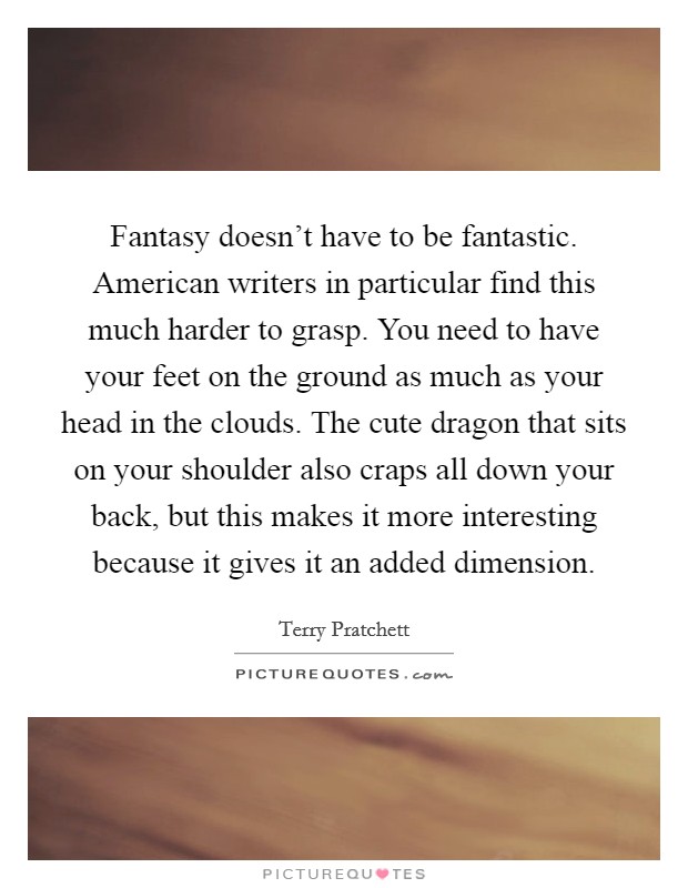 Fantasy doesn't have to be fantastic. American writers in particular find this much harder to grasp. You need to have your feet on the ground as much as your head in the clouds. The cute dragon that sits on your shoulder also craps all down your back, but this makes it more interesting because it gives it an added dimension. Picture Quote #1