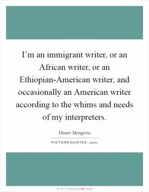 I’m an immigrant writer, or an African writer, or an Ethiopian-American writer, and occasionally an American writer according to the whims and needs of my interpreters Picture Quote #1