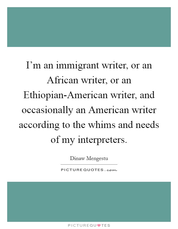 I'm an immigrant writer, or an African writer, or an Ethiopian-American writer, and occasionally an American writer according to the whims and needs of my interpreters. Picture Quote #1