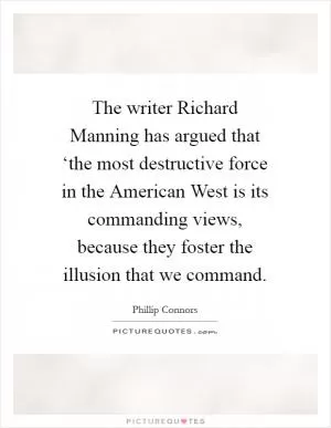 The writer Richard Manning has argued that ‘the most destructive force in the American West is its commanding views, because they foster the illusion that we command Picture Quote #1
