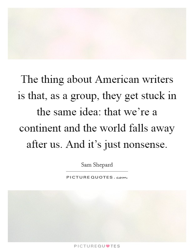 The thing about American writers is that, as a group, they get stuck in the same idea: that we're a continent and the world falls away after us. And it's just nonsense. Picture Quote #1