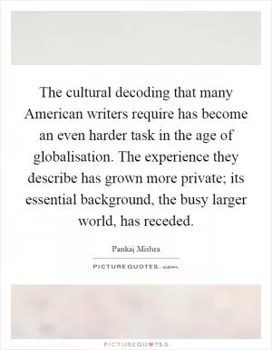 The cultural decoding that many American writers require has become an even harder task in the age of globalisation. The experience they describe has grown more private; its essential background, the busy larger world, has receded Picture Quote #1