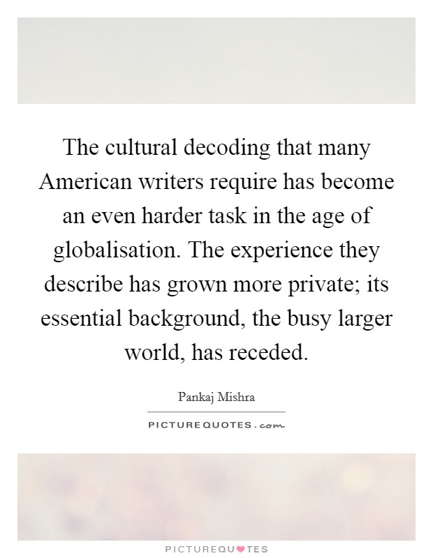 The cultural decoding that many American writers require has become an even harder task in the age of globalisation. The experience they describe has grown more private; its essential background, the busy larger world, has receded. Picture Quote #1
