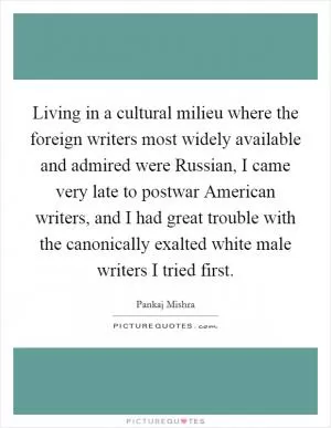 Living in a cultural milieu where the foreign writers most widely available and admired were Russian, I came very late to postwar American writers, and I had great trouble with the canonically exalted white male writers I tried first Picture Quote #1