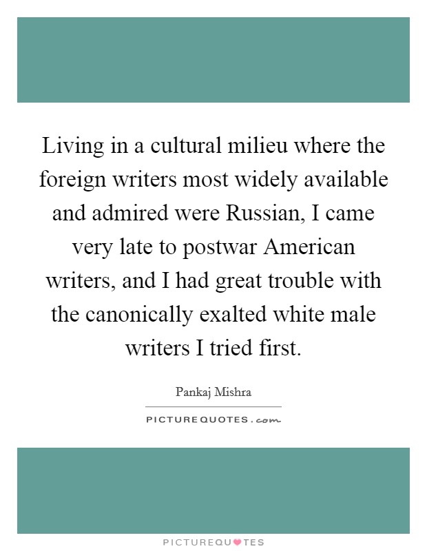 Living in a cultural milieu where the foreign writers most widely available and admired were Russian, I came very late to postwar American writers, and I had great trouble with the canonically exalted white male writers I tried first. Picture Quote #1