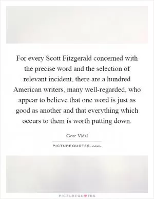For every Scott Fitzgerald concerned with the precise word and the selection of relevant incident, there are a hundred American writers, many well-regarded, who appear to believe that one word is just as good as another and that everything which occurs to them is worth putting down Picture Quote #1