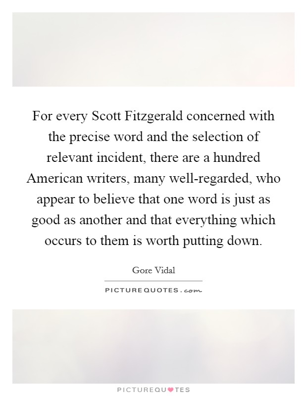 For every Scott Fitzgerald concerned with the precise word and the selection of relevant incident, there are a hundred American writers, many well-regarded, who appear to believe that one word is just as good as another and that everything which occurs to them is worth putting down. Picture Quote #1