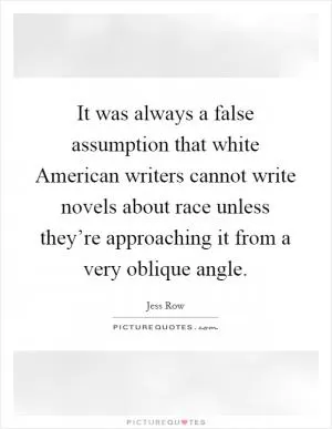 It was always a false assumption that white American writers cannot write novels about race unless they’re approaching it from a very oblique angle Picture Quote #1