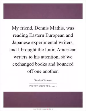 My friend, Dennis Mathis, was reading Eastern European and Japanese experimental writers, and I brought the Latin American writers to his attention, so we exchanged books and bounced off one another Picture Quote #1