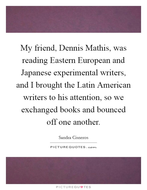 My friend, Dennis Mathis, was reading Eastern European and Japanese experimental writers, and I brought the Latin American writers to his attention, so we exchanged books and bounced off one another. Picture Quote #1