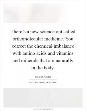 There’s a new science out called orthomolecular medicine. You correct the chemical imbalance with amino acids and vitamins and minerals that are naturally in the body Picture Quote #1