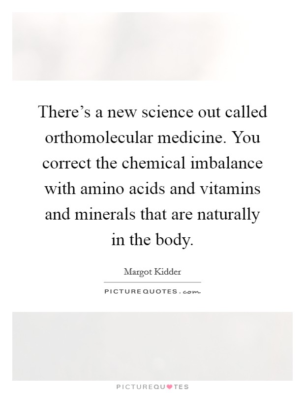 There's a new science out called orthomolecular medicine. You correct the chemical imbalance with amino acids and vitamins and minerals that are naturally in the body. Picture Quote #1