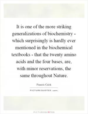 It is one of the more striking generalizations of biochemistry - which surprisingly is hardly ever mentioned in the biochemical textbooks - that the twenty amino acids and the four bases, are, with minor reservations, the same throughout Nature Picture Quote #1