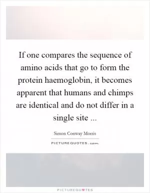 If one compares the sequence of amino acids that go to form the protein haemoglobin, it becomes apparent that humans and chimps are identical and do not differ in a single site  Picture Quote #1