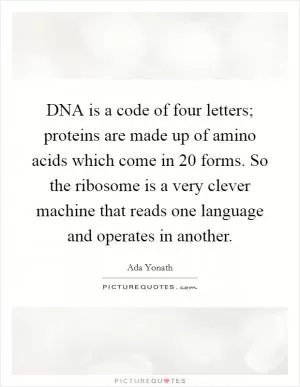 DNA is a code of four letters; proteins are made up of amino acids which come in 20 forms. So the ribosome is a very clever machine that reads one language and operates in another Picture Quote #1