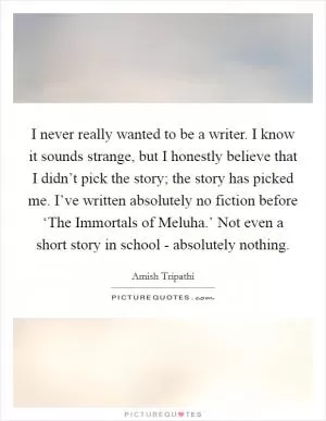 I never really wanted to be a writer. I know it sounds strange, but I honestly believe that I didn’t pick the story; the story has picked me. I’ve written absolutely no fiction before ‘The Immortals of Meluha.’ Not even a short story in school - absolutely nothing Picture Quote #1