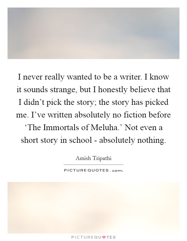 I never really wanted to be a writer. I know it sounds strange, but I honestly believe that I didn't pick the story; the story has picked me. I've written absolutely no fiction before ‘The Immortals of Meluha.' Not even a short story in school - absolutely nothing. Picture Quote #1