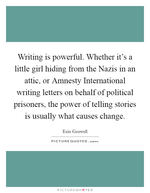 Writing is powerful. Whether it's a little girl hiding from the Nazis in an attic, or Amnesty International writing letters on behalf of political prisoners, the power of telling stories is usually what causes change. Picture Quote #1