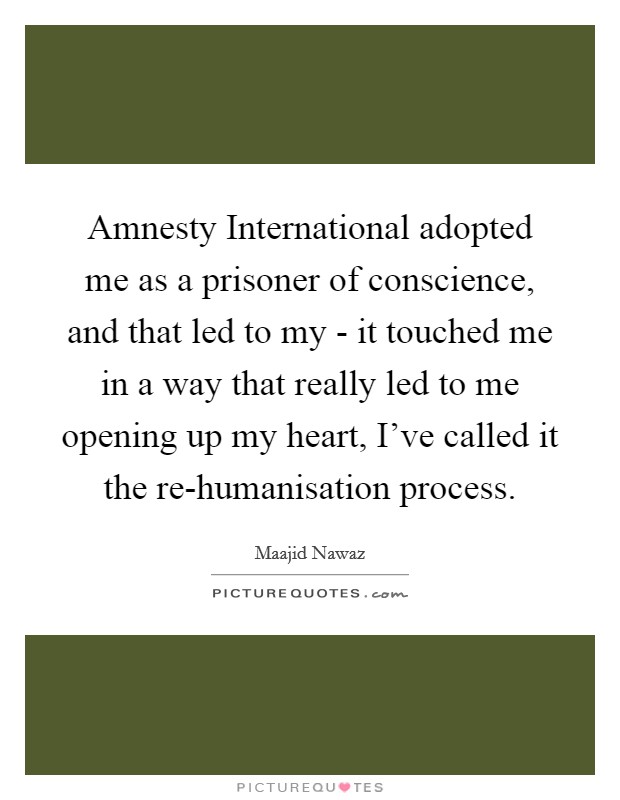 Amnesty International adopted me as a prisoner of conscience, and that led to my - it touched me in a way that really led to me opening up my heart, I've called it the re-humanisation process. Picture Quote #1