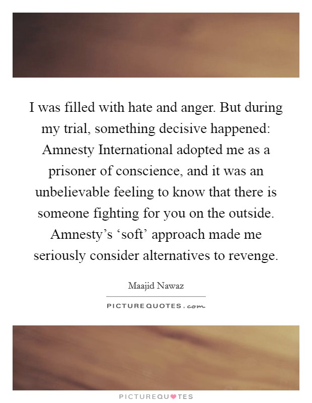 I was filled with hate and anger. But during my trial, something decisive happened: Amnesty International adopted me as a prisoner of conscience, and it was an unbelievable feeling to know that there is someone fighting for you on the outside. Amnesty's ‘soft' approach made me seriously consider alternatives to revenge. Picture Quote #1
