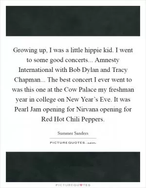 Growing up, I was a little hippie kid. I went to some good concerts... Amnesty International with Bob Dylan and Tracy Chapman... The best concert I ever went to was this one at the Cow Palace my freshman year in college on New Year’s Eve. It was Pearl Jam opening for Nirvana opening for Red Hot Chili Peppers Picture Quote #1