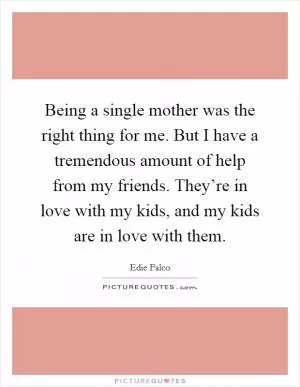 Being a single mother was the right thing for me. But I have a tremendous amount of help from my friends. They’re in love with my kids, and my kids are in love with them Picture Quote #1