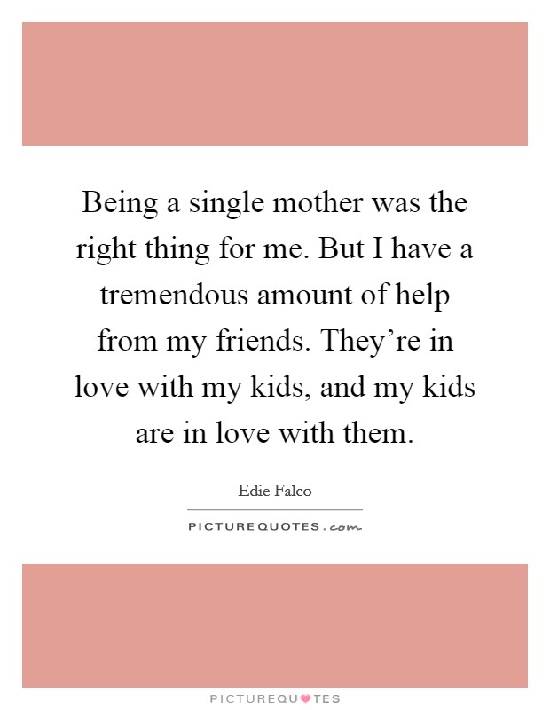 Being a single mother was the right thing for me. But I have a tremendous amount of help from my friends. They're in love with my kids, and my kids are in love with them. Picture Quote #1