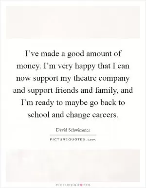 I’ve made a good amount of money. I’m very happy that I can now support my theatre company and support friends and family, and I’m ready to maybe go back to school and change careers Picture Quote #1