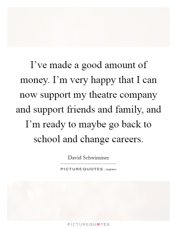 I've made a good amount of money. I'm very happy that I can now support my theatre company and support friends and family, and I'm ready to maybe go back to school and change careers. Picture Quote #1
