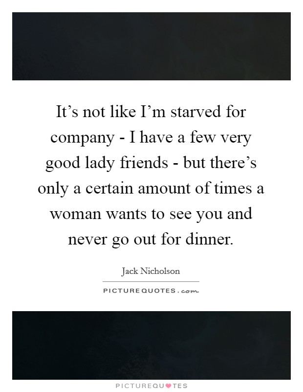 It's not like I'm starved for company - I have a few very good lady friends - but there's only a certain amount of times a woman wants to see you and never go out for dinner. Picture Quote #1