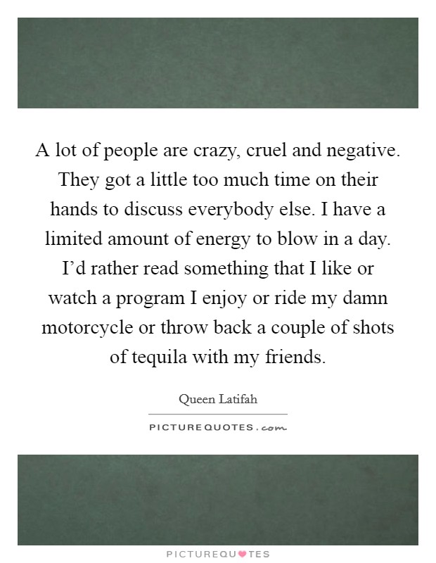 A lot of people are crazy, cruel and negative. They got a little too much time on their hands to discuss everybody else. I have a limited amount of energy to blow in a day. I'd rather read something that I like or watch a program I enjoy or ride my damn motorcycle or throw back a couple of shots of tequila with my friends. Picture Quote #1