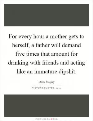 For every hour a mother gets to herself, a father will demand five times that amount for drinking with friends and acting like an immature dipshit Picture Quote #1
