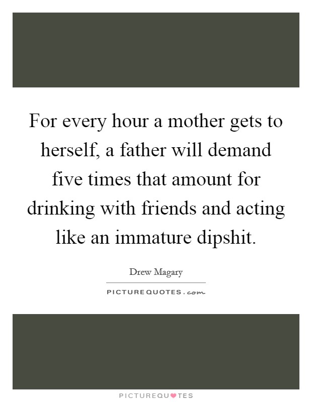 For every hour a mother gets to herself, a father will demand five times that amount for drinking with friends and acting like an immature dipshit. Picture Quote #1
