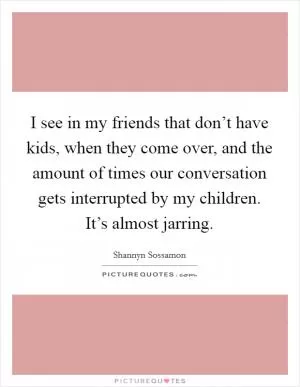 I see in my friends that don’t have kids, when they come over, and the amount of times our conversation gets interrupted by my children. It’s almost jarring Picture Quote #1