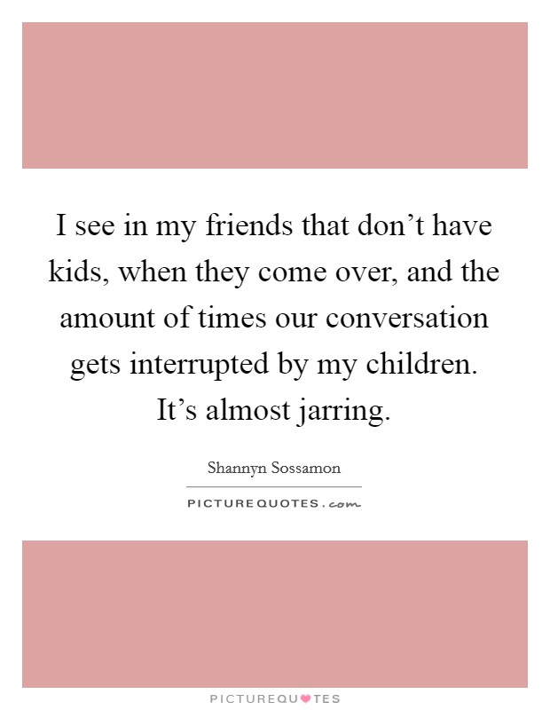 I see in my friends that don't have kids, when they come over, and the amount of times our conversation gets interrupted by my children. It's almost jarring. Picture Quote #1
