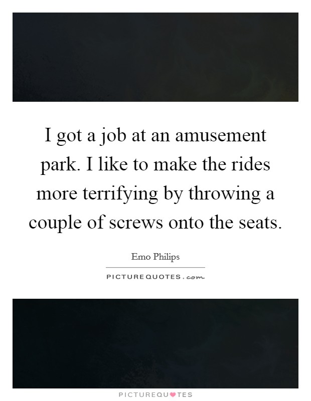 I got a job at an amusement park. I like to make the rides more terrifying by throwing a couple of screws onto the seats. Picture Quote #1
