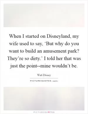 When I started on Disneyland, my wife used to say, ‘But why do you want to build an amusement park? They’re so dirty.’ I told her that was just the point--mine wouldn’t be Picture Quote #1