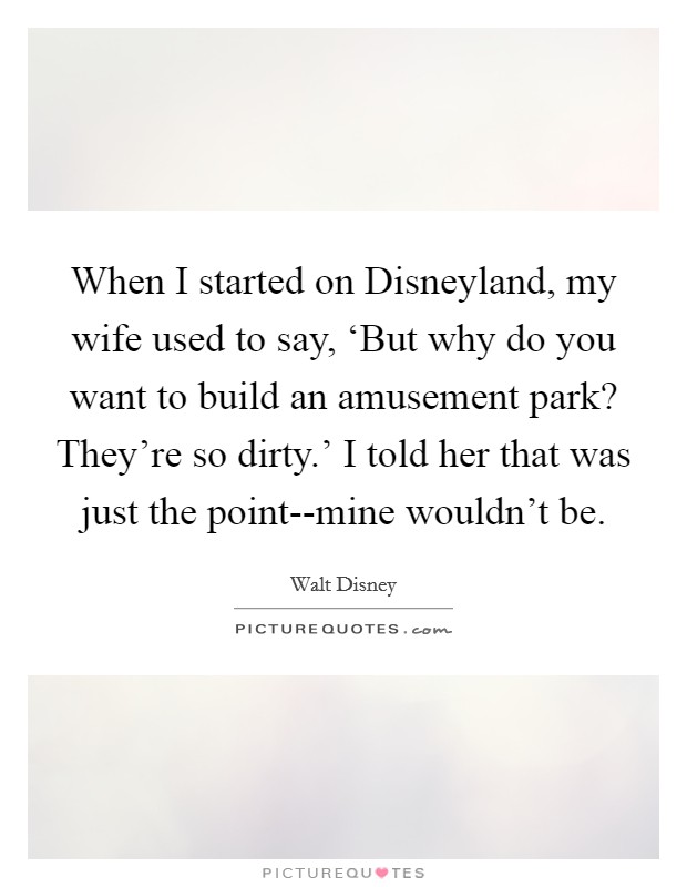 When I started on Disneyland, my wife used to say, ‘But why do you want to build an amusement park? They're so dirty.' I told her that was just the point--mine wouldn't be. Picture Quote #1