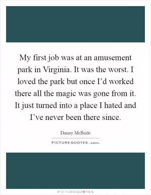 My first job was at an amusement park in Virginia. It was the worst. I loved the park but once I’d worked there all the magic was gone from it. It just turned into a place I hated and I’ve never been there since Picture Quote #1