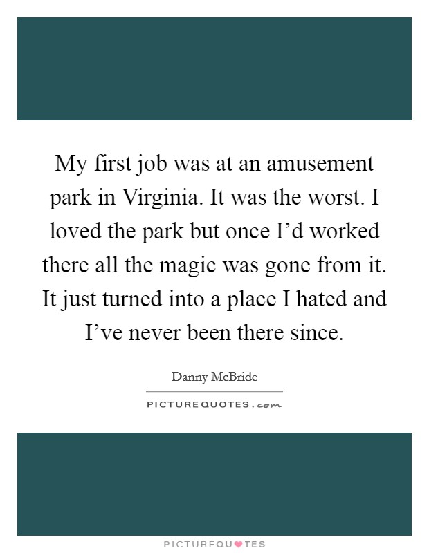 My first job was at an amusement park in Virginia. It was the worst. I loved the park but once I'd worked there all the magic was gone from it. It just turned into a place I hated and I've never been there since. Picture Quote #1