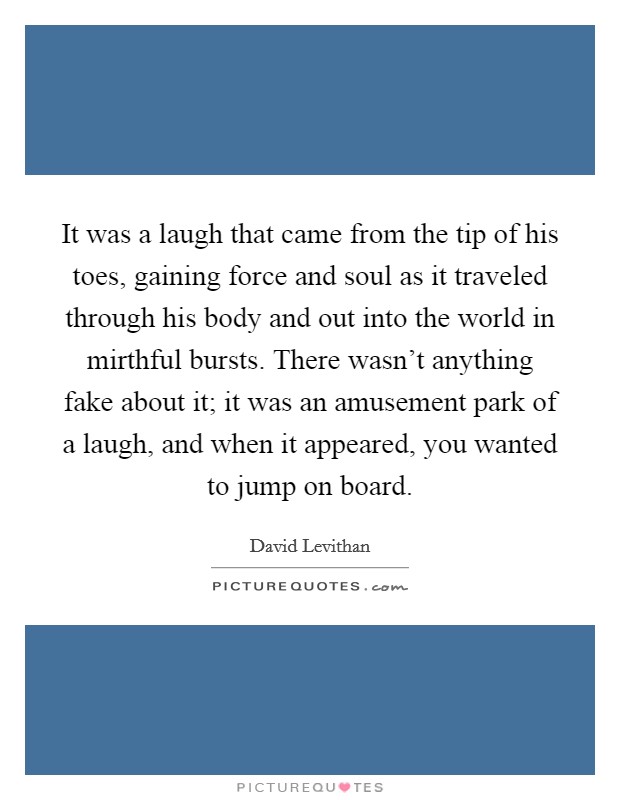 It was a laugh that came from the tip of his toes, gaining force and soul as it traveled through his body and out into the world in mirthful bursts. There wasn't anything fake about it; it was an amusement park of a laugh, and when it appeared, you wanted to jump on board. Picture Quote #1
