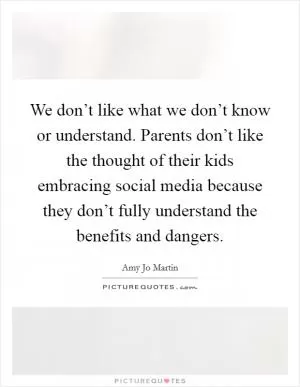 We don’t like what we don’t know or understand. Parents don’t like the thought of their kids embracing social media because they don’t fully understand the benefits and dangers Picture Quote #1