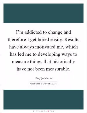 I’m addicted to change and therefore I get bored easily. Results have always motivated me, which has led me to developing ways to measure things that historically have not been measurable Picture Quote #1