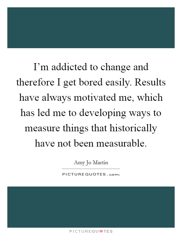 I'm addicted to change and therefore I get bored easily. Results have always motivated me, which has led me to developing ways to measure things that historically have not been measurable. Picture Quote #1
